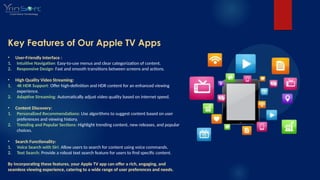 Key Features of Our Apple TV Apps
• User-Friendly Interface :
1. Intuitive Navigation: Easy-to-use menus and clear categorization of content.
2. Responsive Design: Fast and smooth transitions between screens and actions.
• High Quality Video Streaming:
1. 4K HDR Support: Offer high-definition and HDR content for an enhanced viewing
experience.
2. Adaptive Streaming: Automatically adjust video quality based on internet speed.
• Content Discovery:
1. Personalized Recommendations: Use algorithms to suggest content based on user
preferences and viewing history.
2. Trending and Popular Sections: Highlight trending content, new releases, and popular
choices.
• Search Functionality:
1. Voice Search with Siri: Allow users to search for content using voice commands.
2. Text Search: Provide a robust text search feature for users to find specific content.
By incorporating these features, your Apple TV app can offer a rich, engaging, and
seamless viewing experience, catering to a wide range of user preferences and needs.
 