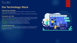 Our Technology Stack
Programming Languages:
1.Swift: The primary language for developing Apple TV apps due to its modern
syntax, safety, and performance.
2.Objective-C: Used for maintaining legacy code or integrating with older libraries.
Frameworks and SDKs:
3.tvOS SDK: Provides the necessary tools and APIs to build Apple TV apps, including
support for user interface components, multimedia, and network communications
4.AVKit and AVFoundation: For handling audio and video playback.
5.UIKit: Used for building and managing the app's user interface.
6.Core Data: For managing the app's data model and persistence.
7.CloudKit: For syncing data across multiple devices through iCloud.
.UI and UX Design Tools:
8.Sketch or Figma: For designing the app's user interface and creating prototypes.
9.Zeplin: For collaboration between designers and developers, ensuring designs are
implemented accurately.
 