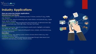 Industry Applications
Here are some key industry applications:
Entertainment and Media:
1.Streaming services: Apps for streaming movies, TV shows, and live TV (e.g., Netflix,
Hulu, Disney+).
2.Music and radio: Apps for streaming music, radio stations, and podcasts (e.g., Apple
Music, Spotify, Pandora).
3.News and Journalism: Apps providing live news broadcasts, on-demand news clips,
and documentaries (e.g., CNN, BBC News, The New York Times).
Sports:
4.Live Sports Streaming: Apps for watching live sports events, highlights, and replays
(e.g., ESPN, NFL, NBA, MLB).
5.Sports News and Analysis: Apps providing sports news, analysis, and interviews (e.g.,
Fox Sports, Sky Sports).
Education:
6.Online Learning: Apps offering courses, tutorials, and educational videos (e.g., Khan
Academy, Coursera, Udemy).
7.Language Learning: Apps for learning new languages through video lessons and
interactive exercises (e.g., Duolingo, Rosetta Stone).
 