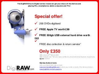 The DigiRAW Disc-to-Digital service means we get your discs off the shelves and
            playing PCs, smartphones, tablet computers and TVs!




                     Special offer!
                     . 200 DVDs digitised
                     . FREE Apple TV worth £99
                     . FREE 500gb USB external hard drive worth
                     £40
                     .
                           FREE disc collection & return service*


                           Only £350
                           Offer closes 30th March 2013
                           Offer includes vat. *10 mile radius of Marlow, Bracknell & Buckingham respectively.
                           Quote: SliderLK

                           Marlow Bottom Suite
                           Call us on 01628 440 160 or email
                           CustomerCare@DigiRAW.com to place your order or book a free demonstration.
                           www.DigiRAW.com/why-apple-tv
 