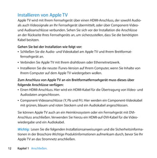 Installieren von Apple TV
     Apple TV wird mit Ihrem Fernsehgerät über einen HDMI-Anschluss, der sowohl Audio-
     als auch Videosignale an Ihr Fernsehgerät übermittelt, oder über Component-Video-
     und Audioanschlüsse verbunden. Sehen Sie sich vor der Installation die Anschlüsse
     an der Rückseite Ihres Fernsehgeräts an, um sicherzustellen, dass Sie die benötigten
     Kabel besitzen.
     Gehen Sie bei der Installation wie folgt vor:
     Â Schließen Sie die Audio- und Videokabel am Apple TV und Ihrem Breitformat-
       fernsehgerät an.
     Â Verbinden Sie Apple TV mit Ihrem drahtlosen oder Ethernetnetzwerk.
     Â Installieren Sie die neuste iTunes-Version auf Ihrem Computer, wenn Sie Inhalte von
       Ihrem Computer auf dem Apple TV wiedergeben wollen.
     Zum Anschluss von Apple TV an ein Breitformatfernsehgerät muss dieses über
     folgende Anschlüsse verfügen:
     Â Einen HDMI-Anschluss. Hier wird ein HDMI-Kabel für die Übertragung von Video- und
       Audiodaten angeschlossen.
     Â Component-Videoanschlüsse (Y, Pb und Pr). Hier werden ein Component-Videokabel
       mit grünen, blauen und roten Steckern und ein Audiokabel angeschlossen.

     Sie können Apple TV auch an ein Heimkinosystem oder ein Fernsehgerät mit DVI-
     Anschluss anschließen. Verwenden Sie hierzu ein HDMI-auf-DVI-Kabel für die Video-
     wiedergabe und ein Audiokabel.
     Wichtig: Lesen Sie die folgenden Installationsanweisungen und die Sicherheitsinforma-
     tionen in der Broschüre Wichtige Produktinformationen aufmerksam durch, bevor Sie Ihr
     Apple TV an das Stromnetz anschließen.

12   Kapitel 1 Anschließen.
 