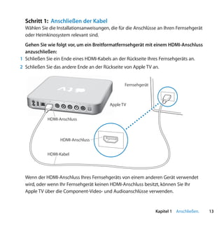 Schritt 1: Anschließen der Kabel
  Wählen Sie die Installationsanweisungen, die für die Anschlüsse an Ihren Fernsehgerät
  oder Heimkinosystem relevant sind.
  Gehen Sie wie folgt vor, um ein Breitformatfernsehgerät mit einem HDMI-Anschluss
  anzuschließen:
1 Schließen Sie ein Ende eines HDMI-Kabels an der Rückseite Ihres Fernsehgeräts an.
2 Schließen Sie das andere Ende an der Rückseite von Apple TV an.


                                                                Fernsehgerät


        d   G
                £
                       video
                               L   audio   R   optical
                                               audio     Apple TV


                HDMI-Anschluss



                      HDMI-Anschluss


                HDMI-Kabel




  Wenn der HDMI-Anschluss Ihres Fernsehgeräts von einem anderen Gerät verwendet
  wird, oder wenn Ihr Fernsehgerät keinen HDMI-Anschluss besitzt, können Sie Ihr
  Apple TV über die Component-Video- und Audioanschlüsse verwenden.


                                                                               Kapitel 1 Anschließen.   13
 