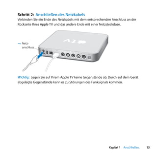Schritt 2: Anschließen des Netzkabels
Verbinden Sie ein Ende des Netzkabels mit dem entsprechenden Anschluss an der
Rückseite Ihres Apple TV und das andere Ende mit einer Netzsteckdose.




  Netz-
  anschluss
                  d   G
                          £
                                video
                                        L   audio   R
                                                        optical
                                                        audio




Wichtig: Legen Sie auf Ihrem Apple TV keine Gegenstände ab. Durch auf dem Gerät
abgelegte Gegenstände kann es zu Störungen des Funksignals kommen.




                                                                  Kapitel 1 Anschließen.   15
 