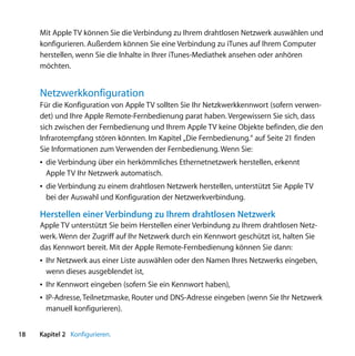 Mit Apple TV können Sie die Verbindung zu Ihrem drahtlosen Netzwerk auswählen und
     konfigurieren. Außerdem können Sie eine Verbindung zu iTunes auf Ihrem Computer
     herstellen, wenn Sie die Inhalte in Ihrer iTunes-Mediathek ansehen oder anhören
     möchten.


     Netzwerkkonfiguration
     Für die Konfiguration von Apple TV sollten Sie Ihr Netzkwerkkennwort (sofern verwen-
     det) und Ihre Apple Remote-Fernbedienung parat haben. Vergewissern Sie sich, dass
     sich zwischen der Fernbedienung und Ihrem Apple TV keine Objekte befinden, die den
     Infrarotempfang stören könnten. Im Kapitel „Die Fernbedienung.“ auf Seite 21 finden
     Sie Informationen zum Verwenden der Fernbedienung. Wenn Sie:
     Â die Verbindung über ein herkömmliches Ethernetnetzwerk herstellen, erkennt
       Apple TV Ihr Netzwerk automatisch.
     Â die Verbindung zu einem drahtlosen Netzwerk herstellen, unterstützt Sie Apple TV
       bei der Auswahl und Konfiguration der Netzwerkverbindung.

     Herstellen einer Verbindung zu Ihrem drahtlosen Netzwerk
     Apple TV unterstützt Sie beim Herstellen einer Verbindung zu Ihrem drahtlosen Netz-
     werk. Wenn der Zugriff auf Ihr Netzwerk durch ein Kennwort geschützt ist, halten Sie
     das Kennwort bereit. Mit der Apple Remote-Fernbedienung können Sie dann:
     Â Ihr Netzwerk aus einer Liste auswählen oder den Namen Ihres Netzwerks eingeben,
       wenn dieses ausgeblendet ist,
     Â Ihr Kennwort eingeben (sofern Sie ein Kennwort haben),
     Â IP-Adresse, Teilnetzmaske, Router und DNS-Adresse eingeben (wenn Sie Ihr Netzwerk
       manuell konfigurieren).


18   Kapitel 2 Konfigurieren.
 