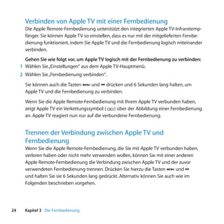Verbinden von Apple TV mit einer Fernbedienung
       Die Apple Remote-Fernbedienung unterstützt den integrierten Apple TV-Infrarotemp-
       fänger. Sie können Apple TV so einstellen, dass es nur mit der mitgelieferten Fernbe-
       dienung funktioniert, indem Sie Apple TV und die Fernbedienung logisch miteinander
       verbinden.
       Gehen Sie wie folgt vor, um Apple TV logisch mit der Fernbedienung zu verbinden:
     1 Wählen Sie „Einstellungen“ aus dem Apple TV-Hauptmenü.
     2 Wählen Sie „Fernbedienung verbinden“.

       Sie können auch die Tasten » und ‘ drücken und 6 Sekunden lang halten, um
       Apple TV und die Fernbedienung zu verbinden.

       Wenn Sie die Apple Remote-Fernbedienung mit Ihrem Apple TV verbunden haben,
       zeigt Apple TV ein Verkettungssymbol (     ) über der Abbildung einer Fernbedienung
       an. Apple TV reagiert nun nur auf die verbundene Fernbedienung.


       Trennen der Verbindung zwischen Apple TV und
       Fernbedienung
       Wenn Sie die Apple Remote-Fernbedienung, die Sie mit Apple TV verbunden haben,
       verloren haben oder nicht mehr verwenden wollen, können Sie mit einer anderen
       Apple Remote-Fernbedienung die Verbindung zwischen Apple TV und der zuvor
       verwendeten Fernbedienung trennen. Drücken Sie hierzu die Tasten » und ]
       und halten Sie sie 6 Sekunden lang gedrückt. Alternativ können Sie auch wie im
       Folgenden beschrieben vorgehen.




24     Kapitel 3 Die Fernbedienung.
 