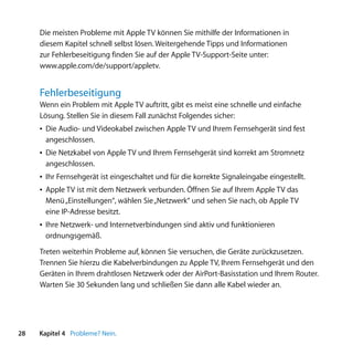 Die meisten Probleme mit Apple TV können Sie mithilfe der Informationen in
     diesem Kapitel schnell selbst lösen. Weitergehende Tipps und Informationen
     zur Fehlerbeseitigung finden Sie auf der Apple TV-Support-Seite unter:
     www.apple.com/de/support/appletv.


     Fehlerbeseitigung
     Wenn ein Problem mit Apple TV auftritt, gibt es meist eine schnelle und einfache
     Lösung. Stellen Sie in diesem Fall zunächst Folgendes sicher:
     Â Die Audio- und Videokabel zwischen Apple TV und Ihrem Fernsehgerät sind fest
       angeschlossen.
     Â Die Netzkabel von Apple TV und Ihrem Fernsehgerät sind korrekt am Stromnetz
       angeschlossen.
     Â Ihr Fernsehgerät ist eingeschaltet und für die korrekte Signaleingabe eingestellt.
     Â Apple TV ist mit dem Netzwerk verbunden. Öffnen Sie auf Ihrem Apple TV das
       Menü „Einstellungen“, wählen Sie „Netzwerk“ und sehen Sie nach, ob Apple TV
       eine IP-Adresse besitzt.
     Â Ihre Netzwerk- und Internetverbindungen sind aktiv und funktionieren
       ordnungsgemäß.

     Treten weiterhin Probleme auf, können Sie versuchen, die Geräte zurückzusetzen.
     Trennen Sie hierzu die Kabelverbindungen zu Apple TV, Ihrem Fernsehgerät und den
     Geräten in Ihrem drahtlosen Netzwerk oder der AirPort-Basisstation und Ihrem Router.
     Warten Sie 30 Sekunden lang und schließen Sie dann alle Kabel wieder an.




28   Kapitel 4 Probleme? Nein.
 
