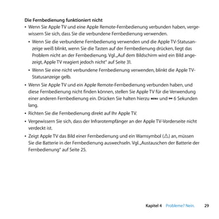 Die Fernbedienung funktioniert nicht
Â Wenn Sie Apple TV und eine Apple Remote-Fernbedienung verbunden haben, verge-
  wissern Sie sich, dass Sie die verbundene Fernbedienung verwenden.
 Â Wenn Sie die verbundene Fernbedienung verwenden und die Apple TV-Statusan-
   zeige weiß blinkt, wenn Sie die Tasten auf der Fernbedienung drücken, liegt das
   Problem nicht an der Fernbedienung. Vgl. „Auf dem Bildschirm wird ein Bild ange-
   zeigt, Apple TV reagiert jedoch nicht“ auf Seite 31.
 Â Wenn Sie eine nicht verbundene Fernbedienung verwenden, blinkt die Apple TV-
   Statusanzeige gelb.
Â Wenn Sie Apple TV und ein Apple Remote-Fernbedienung verbunden haben, und
  diese Fernbedienung nicht finden können, stellen Sie Apple TV für die Verwendung
  einer anderen Fernbedienung ein. Drücken Sie halten hierzu » und ] 6 Sekunden
  lang.
Â Richten Sie die Fernbedienung direkt auf Ihr Apple TV.
Â Vergewissern Sie sich, dass der Infrarotempfänger an der Apple TV-Vorderseite nicht
  verdeckt ist.
Â Zeigt Apple TV das Bild einer Fernbedienung und ein Warnsymbol (·) an, müssen
  Sie die Batterie in der Fernbedienung auswechseln. Vgl. „Austauschen der Batterie der
  Fernbedienung“ auf Seite 25.




                                                            Kapitel 4 Probleme? Nein.     29
 
