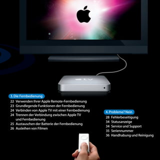 3. Die Fernbedienung
22 Verwenden Ihrer Apple Remote-Fernbedienung
23 Grundlegende Funktionen der Fernbedienung
24 Verbinden von Apple TV mit einer Fernbedienung   4. Probleme? Nein
24 Trennen der Verbindung zwischen Apple TV
                                                    28 Fehlerbeseitigung
    und Fernbedienung
                                                    34 Statusanzeige
25 Austauschen der Batterie der Fernbedienung
                                                    34 Service und Support
26 Ausleihen von Filmen
                                                    35 Seriennummer
                                                    36 Handhabung und Reinigung
 
