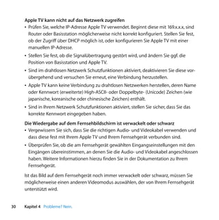 Apple TV kann nicht auf das Netzwerk zugreifen
     Â Prüfen Sie, welche IP-Adresse Apple TV verwendet. Beginnt diese mit 169.x.x.x, sind
       Router oder Basisstation möglicherweise nicht korrekt konfiguriert. Stellen Sie fest,
       ob der Zugriff über DHCP möglich ist, oder konfigurieren Sie Apple TV mit einer
       manuellen IP-Adresse.
     Â Stellen Sie fest, ob die Signalübertragung gestört wird, und ändern Sie ggf. die
       Position von Basisstation und Apple TV.
     Â Sind im drahtlosen Netzwerk Schutzfunktionen aktiviert, deaktivieren Sie diese vor-
       übergehend und versuchen Sie erneut, eine Verbindung herzustellen.
     Â Apple TV kann keine Verbindung zu drahtlosen Netzwerken herstellen, deren Name
       oder Kennwort (erweiterte) High-ASCII- oder Doppelbyte- (Unicode) Zeichen (wie
       japanische, koreanische oder chinesische Zeichen) enthält.
     Â Sind in Ihrem Netzwerk Schutzfunktionen aktiviert, stellen Sie sicher, dass Sie das
       korrekte Kennwort eingegeben haben.
     Die Wiedergabe auf dem Fernsehbildschirm ist verwackelt oder schwarz
     Â Vergewissern Sie sich, dass Sie die richtigen Audio- und Videokabel verwenden und
       dass diese fest mit Ihrem Apple TV und Ihrem Fernsehgerät verbunden sind.
     Â Überprüfen Sie, ob die am Fernsehgerät gewählten Eingangseinstellungen mit den
       Eingängen übereinstimmen, an denen Sie die Audio- und Videokabel angeschlossen
       haben. Weitere Informationen hierzu finden Sie in der Dokumentation zu Ihrem
       Fernsehgerät.

     Ist das Bild auf dem Fernsehgerät noch immer verwackelt oder schwarz, müssen Sie
     möglicherweise einen anderen Videomodus auswählen, der von Ihrem Fernsehgerät
     unterstützt wird.


30   Kapitel 4 Probleme? Nein.
 