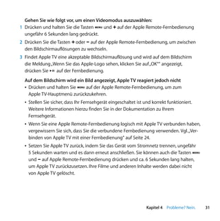 Gehen Sie wie folgt vor, um einen Videomodus auszuwählen:
1 Drücken und halten Sie die Tasten » und ∂ auf der Apple Remote-Fernbedienung
  ungefähr 6 Sekunden lang gedrückt.
2 Drücken Sie die Tasten ∂ oder D auf der Apple Remote-Fernbedienung, um zwischen
  den Bildschirmauflösungen zu wechseln.
3 Findet Apple TV eine akzeptable Bildschirmauflösung und wird auf dem Bildschirm
  die Meldung „Wenn Sie das Apple-Logo sehen, klicken Sie auf „OK““ angezeigt,
  drücken Sie ’ auf der Fernbedienung.
  Auf dem Bildschirm wird ein Bild angezeigt, Apple TV reagiert jedoch nicht
  Â Drücken und halten Sie » auf der Apple Remote-Fernbedienung, um zum
    Apple TV-Hauptmenü zurückzukehren.
  Â Stellen Sie sicher, dass Ihr Fernsehgerät eingeschaltet ist und korrekt funktioniert.
    Weitere Informationen hierzu finden Sie in der Dokumentation zu Ihrem
    Fernsehgerät.
  Â Wenn Sie eine Apple Remote-Fernbedienung logisch mit Apple TV verbunden haben,
    vergewissern Sie sich, dass Sie die verbundene Fernbedienung verwenden. Vgl. „Ver-
    binden von Apple TV mit einer Fernbedienung“ auf Seite 24.
  Â Setzen Sie Apple TV zurück, indem Sie das Gerät vom Stromnetz trennen, ungefähr
    5 Sekunden warten und es dann erneut anschließen. Sie können auch die Tasten »
    und D auf Apple Remote-Fernbedienung drücken und ca. 6 Sekunden lang halten,
    um Apple TV zurückzusetzen. Ihre Filme und anderen Inhalte werden dabei nicht
    von Apple TV gelöscht.




                                                                 Kapitel 4 Probleme? Nein.   31
 