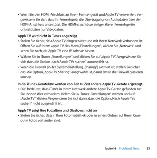 Â Wenn Sie den HDMI-Anschluss an Ihrem Fernsehgerät und Apple TV verwenden, ver-
  gewissern Sie sich, dass Ihr Fernsehgerät die Übertragung von Audiodaten über den
  HDMI-Anschluss unterstützt. Die HDMI-Anschlüsse einiger älterer Fernsehgeräte
  unterstützten nur Videodaten.
Apple TV wird nicht in iTunes angezeigt
Â Stellen Sie sicher, dass Apple TV eingeschaltet und mit Ihrem Netzwerk verbunden ist.
  Öffnen Sie auf Ihrem Apple TV das Menü „Einstellungen“, wählen Sie „Netzwerk“ und
  sehen Sie nach, ob Apple TV eine IP-Adresse besitzt.
Â Wählen Sie in iTunes „Einstellungen“ und klicken Sie auf „Apple TV“. Vergewissern Sie
  sich, dass die Option „Nach Apple TVs suchen“ ausgewählt ist.
Â Wenn die Firewall (in der Systemeinstellung „Sharing“) aktiviert ist, stellen Sie sicher,
  dass die Option „Apple TV Sharing“ ausgewählt ist, damit Daten die Firewall passieren
  können.
In der iTunes-Geräteliste werden von Zeit zu Zeit andere Apple TV-Geräte angezeigt.
Â Dies bedeutet, dass iTunes in Ihrem Netzwerk andere Apple TV-Geräte gefunden hat.
  Sie können dies verhindern, indem Sie in iTunes „Einstellungen“ wählen und auf
  „Apple TV“ klicken. Vergewissern Sie sich dann, dass die Option „Nach Apple TVs
  suchen“ nicht ausgewählt ist.
Apple TV zeigt Ihre Fotoalben und Diashows nicht an
Â Stellen Sie sicher, dass in Ihrer Fotomediathek oder in einem Ordner auf Ihrem Com-
  puter Fotos vorhanden sind.




                                                               Kapitel 4 Probleme? Nein.      33
 