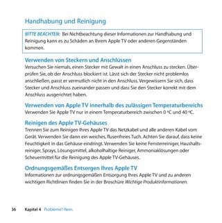 Handhabung und Reinigung
     BITTE BEACHTEN: Bei Nichtbeachtung dieser Informationen zur Handhabung und
     Reinigung kann es zu Schäden an Ihrem Apple TV oder anderen Gegenständen
     kommen.

     Verwenden von Steckern und Anschlüssen
     Versuchen Sie niemals, einen Stecker mit Gewalt in einen Anschluss zu stecken. Über-
     prüfen Sie, ob der Anschluss blockiert ist. Lässt sich der Stecker nicht problemlos
     anschließen, passt er vermutlich nicht in den Anschluss. Vergewissern Sie sich, dass
     Stecker und Anschluss zueinander passen und dass Sie den Stecker korrekt mit dem
     Anschluss ausgerichtet haben.

     Verwenden von Apple TV innerhalb des zulässigen Temperaturbereichs
     Verwenden Sie Apple TV nur in einem Temperaturbereich zwischen 0 ºC und 40 ºC.

     Reinigen des Apple TV-Gehäuses
     Trennen Sie zum Reinigen Ihres Apple TV das Netzkabel und alle anderen Kabel vom
     Gerät. Verwenden Sie dann ein weiches, flusenfreies Tuch. Achten Sie darauf, dass keine
     Feuchtigkeit in das Gehäuse eindringt. Verwenden Sie keine Fensterreiniger, Haushalts-
     reiniger, Sprays, Lösungsmittel, alkoholhaltige Reiniger, Ammoniaklösungen oder
     Scheuermittel für die Reinigung des Apple TV-Gehäuses.

     Ordnungsgemäßes Entsorgen Ihres Apple TV
     Informationen zur ordnungsgemäßen Entsorgung Ihres Apple TV und zu anderen
     wichtigen Richtlinien finden Sie in der Broschüre Wichtige Produktinformationen.




36   Kapitel 4 Probleme? Nein.
 