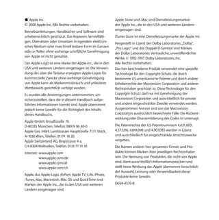 K Apple Inc.                                               Apple Store und .Mac sind Dienstleistungsmarken
© 2008 Apple Inc. Alle Rechte vorbehalten.                 der Apple Inc., die in den USA und weiteren Ländern
                                                           eingetragen sind.
Betriebsanleitungen, Handbücher und Software sind
urheberrechtlich geschützt. Das Kopieren, Vervielfälti-    iTunes Store ist eine Dienstleistungsmarke der Apple Inc.
gen, Übersetzen oder Umsetzen in irgendein elektroni-      Hergestellt in Lizenz der Dolby Laboratories. „Dolby“,
sches Medium oder maschinell lesbare Form im Ganzen        „Pro Logic“ und das Doppel-D-Symbol sind Marken
oder in Teilen ohne vorherige schriftliche Genehmigung     der Dolby Laboratories. Vertrauliche, unveröffentlichte
von Apple ist nicht gestattet.                             Werke, © 1992-1997 Dolby Laboratories, Inc.
Das Apple-Logo ist eine Marke der Apple Inc., die in den   Alle Rechte vorbehalten.
USA und weiteren Ländern eingetragen ist. Die Verwen-      Das hier beschriebene Produkt verwendet eine spezielle
dung des über die Tastatur erzeugten Apple-Logos für       Technologie für den Copyright-Schutz, die durch
kommerzielle Zwecke ohne vorherige Genehmigung             bestimmte US-amerikanische Patente und durch andere
von Apple kann als Markenmissbrauch und unlauterer         Urheberrechte der Macrovision Corporation und anderer
Wettbewerb gerichtlich verfolgt werden.                    Rechtsinhaber geschützt ist. Diese Technologie für den
Es wurden alle Anstrengungen unternommen, um               Copyright-Schutz darf nur mit Genehmigung der
sicherzustellen, dass die in diesem Handbuch aufge-        Macrovision Corporation und ausschließlich für private
führten Informationen korrekt sind. Apple übernimmt        und andere eingeschränkte Zwecke verwendet werden.
jedoch keine Gewähr für die Richtigkeit des Inhalts        Ausgenommen hiervon sind von der Macrovision
dieses Handbuchs.                                          Corporation ausdrücklich bezeichnete Fälle. Die Rückent-
                                                           wicklung oder Disassemblierung des Codes ist untersagt.
Apple GmbH, Arnulfstraße 19,
D-80335 München, Telefon: 089/9 96 40-0                    Die Patentrechte der US-Patentnummern 4,631,603,
Apple Ges. mbH, Landstrasser Hauptstraße 71/1. Stock,      4,577,216, 4,819,098 und 4,907,093 werden in Lizenz
A-1030 Wien, Telefon: 01/71 18 20                          und ausschließlich für eingeschränkte Ansichtszwecke
Apple Switzerland AG, Birgistrasse 4 a,                    vergeben.
CH-8304 Wallisellen, Telefon: 01/8 77 91 91                Die Namen anderer hier genannter Firmen und Pro-
Internet: www.apple.com                                    dukte können Marken ihrer jeweiligen Rechtsinhaber
          www.apple.com/de                                 sein. Die Nennung von Produkten, die nicht von Apple
          www.apple.com/at                                 sind, dient ausschließlich Informationszwecken und
          www.apple.com/ch                                 stellt keine Werbung dar. Apple übernimmt hinsichtlich
                                                           der Auswahl, Leistung oder Verwendbarkeit dieser
Apple, das Apple-Logo, AirPort, Apple TV, iLife, iPhoto,
                                                           Produkte keine Gewähr.
iTunes, Mac, Macintosh, Mac OS und QuickTime sind
Marken der Apple Inc., die in den USA und weiteren         D034-4570-B
Ländern eingetragen sind.
 