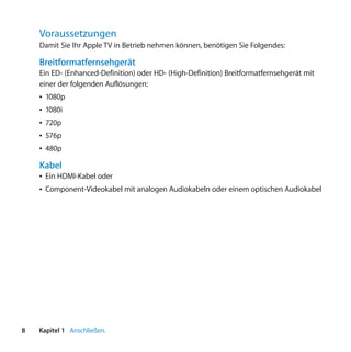 Voraussetzungen
    Damit Sie Ihr Apple TV in Betrieb nehmen können, benötigen Sie Folgendes:

    Breitformatfernsehgerät
    Ein ED- (Enhanced-Definition) oder HD- (High-Definition) Breitformatfernsehgerät mit
    einer der folgenden Auflösungen:
    Â 1080p
    Â 1080i
    Â 720p
    Â 576p
    Â 480p

    Kabel
    Â Ein HDMI-Kabel oder
    Â Component-Videokabel mit analogen Audiokabeln oder einem optischen Audiokabel




8   Kapitel 1 Anschließen.
 