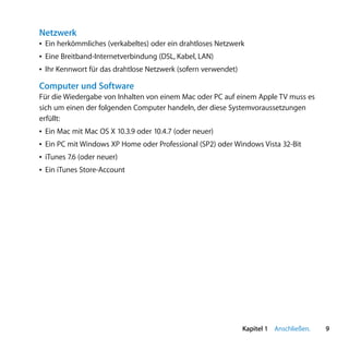 Netzwerk
Â Ein herkömmliches (verkabeltes) oder ein drahtloses Netzwerk
Â Eine Breitband-Internetverbindung (DSL, Kabel, LAN)
Â Ihr Kennwort für das drahtlose Netzwerk (sofern verwendet)

Computer und Software
Für die Wiedergabe von Inhalten von einem Mac oder PC auf einem Apple TV muss es
sich um einen der folgenden Computer handeln, der diese Systemvoraussetzungen
erfüllt:
Â Ein Mac mit Mac OS X 10.3.9 oder 10.4.7 (oder neuer)
Â Ein PC mit Windows XP Home oder Professional (SP2) oder Windows Vista 32-Bit
Â iTunes 7.6 (oder neuer)
Â Ein iTunes Store-Account




                                                               Kapitel 1 Anschließen.   9
 