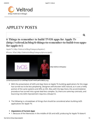 2/24/2016 AppleTV | Veltrod
http://veltrod.in/blog/category/appletv/ 1/6
(http://veltrod.in/blog/)
6 Things to remember to build TVOS apps for Apple Tv
(http://veltrod.in/blog/6­things­to­remember­to­build­tvos­apps­
for­apple­tv/) 
AppleTV (Http://Veltrod.In/Blog/Category/Appletv/)
IPhone / IPad (Http://Veltrod.In/Blog/Category/Iphone­Ipad/)
 (http://veltrod.in/blog/wp­
content/uploads/2015/10/MTMyOTE0MTY4MTEzMTk3MDI2.png)
With the presentation of tvOS and App Store on Apple TV, building applications for the stage
has turned out to be less perplexing. Designers will discover tvOS natural, as it uses a hefty
portion of the same systems and APIs as iOS. Also, with the App Store, the accommodation
procedure has turned into a great deal less complex. So, there are some key contrasts, and
bouncing into tvOS improvement requires a blueprint.
 
The following is a breakdown of things that should be considered when building tvOS
applications for Apple TV.
 
Expansions of Current Apps
1. Because of the likenesses in the middle of iOS and tvOS, producing for Apple TV doesn’t
APPLETV POSTS

 