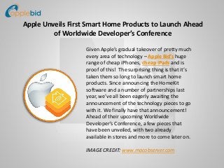 Apple Unveils First Smart Home Products to Launch Ahead
of Worldwide Developer’s Conference
Given Apple’s gradual takeover of pretty much
every area of technology – Apple Bid’s huge
range of cheap iPhones, cheap iPads and is
proof of this! The surprising thing is that it’s
taken them so long to launch smart home
products. Since announcing the HomeKit
software and a number of partnerships last
year, we’ve all been eagerly awaiting the
announcement of the technology pieces to go
with it. We finally have that announcement!
Ahead of their upcoming Worldwide
Developer’s Conference, a few pieces that
have been unveiled, with two already
available in stores and more to come later on.
IMAGE CREDIT: www.macobserver.com
 