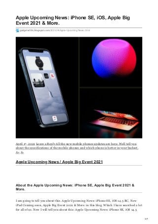 1/7
Apple Upcoming News: iPhone SE, iOS, Apple Big
Event 2021 & More.
gadgetsritik.blogspot.com/2021/04/Apple-Upcoming News .html
April 17, 2021 Leave a Reply All the new mobile phones updates are here. Well tell you
about the specifications of the mobile phones and which phone is better in your budget.
A+ A-
Apple Upcoming News / Apple Big Event 2021
About the Apple Upcoming News: iPhone SE, Apple Big Event 2021 &
More.
I am going to tell you about this. Apple Upcoming News: iPhone SE, iOS 14.5 RC, New
iPad Coming soon, Apple Big Event 2021 & More. in this blog. Which I have searched a lot
for all of us. Now I will tell you about this: Apple Upcoming News: iPhone SE, iOS 14.5
 