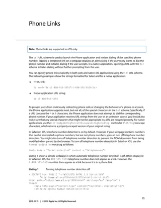 Phone Links


Note: Phone links are supported on iOS only.


The tel URL scheme is used to launch the Phone application and initiate dialing of the specified phone
number. Tapping a telephone link on a webpage displays an alert asking if the user really wants to dial the
phone number and initiates dialing if the user accepts. In a native application, opening a URL with the tel
scheme initiates dialing without further prompting from the user.

You can specify phone links explicitly in both web and native iOS applications using the tel URL scheme.
The following examples show the strings formatted for Safari and for a native application:

●    HTML link:

     <a href="tel:1-408-555-5555">1-408-555-5555</a>

●    Native application URL string:

     tel:1-408-555-5555


To prevent users from maliciously redirecting phone calls or changing the behavior of a phone or account,
the Phone application supports most, but not all, of the special characters in the tel scheme. Specifically, if
a URL contains the * or # characters, the Phone application does not attempt to dial the corresponding
phone number. If your application receives URL strings from the user or an unknown source, you should also
make sure that any special characters that might not be appropriate in a URL are escaped properly. For native
applications, use the stringByAddingPercentEscapesUsingEncoding: method of NSString to escape
characters, which returns a properly escaped version of your original string.

In Safari on iOS, telephone number detection is on by default. However, if your webpage contains numbers
that can be interpreted as phone numbers, but are not phone numbers, you can turn off telephone number
detection. You might also turn off telephone number detection to prevent the DOM document from being
modified when parsed by the browser. To turn off telephone number detection in Safari on iOS, use the
format-detection meta tag as follows:

<meta name = "format-detection" content = "telephone=no">

Listing 1 shows a simple webpage in which automatic telephone number detection is off. When displayed
in Safari on iOS, the 408-555-5555 telephone number does not appear as a link. However, the
1-408-555-5555 number does appear as a link because it is in a phone link.

Listing 1         Turning telephone number detection off
<!DOCTYPE html PUBLIC "-//W3C//DTD XHTML 1.0 Strict//EN"
        "http://www.w3.org/TR/xhtml1/DTD/xhtml1-strict.dtd">
<html xmlns="http://www.w3.org/1999/xhtml" xml:lang="en" lang="en" >
<head>
    <meta http-equiv="content-type" content="text/html; charset=utf-8">
    <title>Telephone Number Detection</title>



                                                                                                            11
2010-12-15 | © 2010 Apple Inc. All Rights Reserved.
 