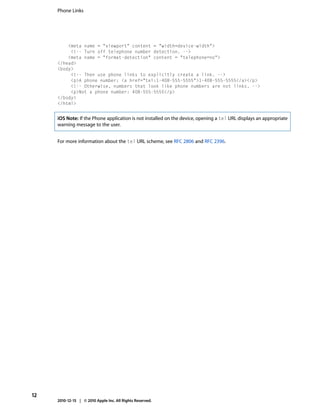 Phone Links




         <meta name = "viewport" content = "width=device-width">
          <!-- Turn off telephone number detection. -->
         <meta name = "format-detection" content = "telephone=no">
     </head>
     <body>
          <!-- Then use phone links to explicitly create a link. -->
          <p>A phone number: <a href="tel:1-408-555-5555">1-408-555-5555</a></p>
          <!-- Otherwise, numbers that look like phone numbers are not links. -->
          <p>Not a phone number: 408-555-5555</p>
     </body>
     </html>


     iOS Note: If the Phone application is not installed on the device, opening a tel URL displays an appropriate
     warning message to the user.


     For more information about the tel URL scheme, see RFC 2806 and RFC 2396.




12
     2010-12-15 | © 2010 Apple Inc. All Rights Reserved.
 