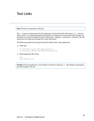 Text Links


Note: Text links are supported on iOS only.


The sms scheme is used to launch the Text application. The format for URLs of this type is “sms:<phone>”   ,
where <phone> is an optional parameter that specifies the target phone number of the SMS message. This
parameter can contain the digits 0 through 9 and the plus (+), hyphen (-), and period (.) characters. The URL
string must not include any message text or other information.

The following examples show strings formatted for Safari and for native applications.

●    HTML links:

     <a href="sms:">Launch Text Application</a>
     <a href="sms:1-408-555-1212">New SMS Message</a>

●    Native application URL strings:

     sms:
     sms:1-408-555-1212



iOS Note: If the Text application is not installed on the device, clicking an sms URL displays an appropriate
warning message to the user.




                                                                                                           13
2010-12-15 | © 2010 Apple Inc. All Rights Reserved.
 