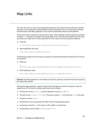 Map Links


The maps URL scheme is used to show geographical locations and to generate driving directions between
two points. If your application includes address or location information, you can use map links to forward
that information to the Maps application on iOS and the Google Maps website on other platforms.

Unlike some schemes, map URLs do not start with a “maps” scheme identifier. Instead, map links are specified
as regular http links but are targeted at the Google Maps servers. The following examples show the strings
you would use in Safari and in a native application to show a map of the city of Cupertino, California.

●    HTML link:

     <a href="http://maps.google.com/maps?q=cupertino">Cupertino</a>

●    Native application URL string:

     http://maps.google.com/maps?q=cupertino


The following examples show the strings you would use to provide driving directions between San Francisco
and Cupertino:

●    HTML link:

     <a
     href="http://maps.google.com/maps?daddr=San+Francisco,+CA&saddr=cupertino">Directions</a>

●    Native application string:

     http://maps.google.com/maps?daddr=San+Francisco,+CA&saddr=cupertino



iOS Note: If the Maps application is not installed on the device, opening a map URL forwards the request to
the Google Maps website.


Although the Maps application supports many of the Google Maps parameters and queries, it does not
support them all. The rules for creating a valid map link are as follows:

●    The domain must be google.com and the subdomain must be maps or ditu.

●    The path must be /, /maps, /local, or /m if the query contains site as the key and local as the value.

●    The path cannot be /maps/*.

●    All parameters must be supported. See Table 1 for list of supported parameters.

●    A parameter cannot be q=* if the value is a URL (so KML is not picked up).

●    The parameters cannot include view=text or dirflg=r.




                                                                                                         15
2010-12-15 | © 2010 Apple Inc. All Rights Reserved.
 