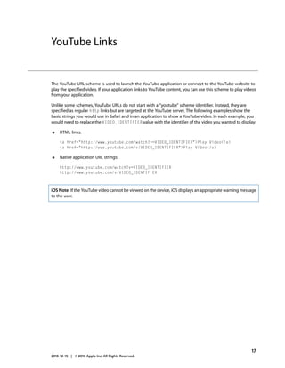 YouTube Links


The YouTube URL scheme is used to launch the YouTube application or connect to the YouTube website to
play the specified video. If your application links to YouTube content, you can use this scheme to play videos
from your application.

Unlike some schemes, YouTube URLs do not start with a “youtube” scheme identifier. Instead, they are
specified as regular http links but are targeted at the YouTube server. The following examples show the
basic strings you would use in Safari and in an application to show a YouTube video. In each example, you
would need to replace the VIDEO_IDENTIFIER value with the identifier of the video you wanted to display:

●    HTML links:

     <a href="http://www.youtube.com/watch?v=VIDEO_IDENTIFIER">Play Video</a>
     <a href="http://www.youtube.com/v/VIDEO_IDENTIFIER">Play Video</a>

●    Native application URL strings:

     http://www.youtube.com/watch?v=VIDEO_IDENTIFIER
     http://www.youtube.com/v/VIDEO_IDENTIFIER



iOS Note: If the YouTube video cannot be viewed on the device, iOS displays an appropriate warning message
to the user.




                                                                                                           17
2010-12-15 | © 2010 Apple Inc. All Rights Reserved.
 