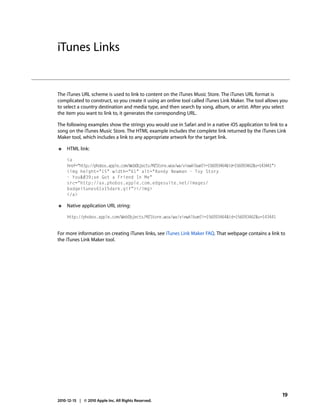 iTunes Links


The iTunes URL scheme is used to link to content on the iTunes Music Store. The iTunes URL format is
complicated to construct, so you create it using an online tool called iTunes Link Maker. The tool allows you
to select a country destination and media type, and then search by song, album, or artist. After you select
the item you want to link to, it generates the corresponding URL.

The following examples show the strings you would use in Safari and in a native iOS application to link to a
song on the iTunes Music Store. The HTML example includes the complete link returned by the iTunes Link
Maker tool, which includes a link to any appropriate artwork for the target link.

●    HTML link:

     <a
     href="http://phobos.apple.com/WebObjects/MZStore.woa/wa/viewAlbum?i=156093464&id=156093462&s=143441">
     <img height="15" width="61" alt="Randy Newman - Toy Story
     - You&#39;ve Got a Friend In Me"
     src=/slideshow/apple-url-scheme-reference/13738030/"http:/ax.phobos.apple.com.edgesuite.net/images/
     badgeitunes61x15dark.gif"></img>
     </a>

●    Native application URL string:

     http://phobos.apple.com/WebObjects/MZStore.woa/wa/viewAlbum?i=156093464&id=156093462&s=143441


For more information on creating iTunes links, see iTunes Link Maker FAQ. That webpage contains a link to
the iTunes Link Maker tool.




                                                                                                             19
2010-12-15 | © 2010 Apple Inc. All Rights Reserved.
 