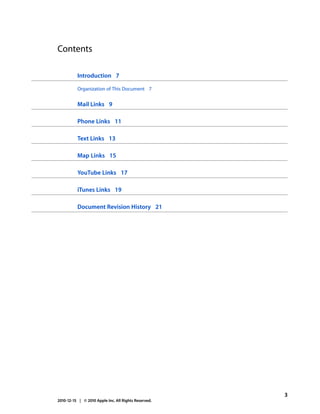 Contents

          Introduction 7

          Organization of This Document 7


          Mail Links 9

          Phone Links 11

          Text Links 13

          Map Links 15

          YouTube Links 17

          iTunes Links 19

          Document Revision History 21




                                                      3
2010-12-15 | © 2010 Apple Inc. All Rights Reserved.
 