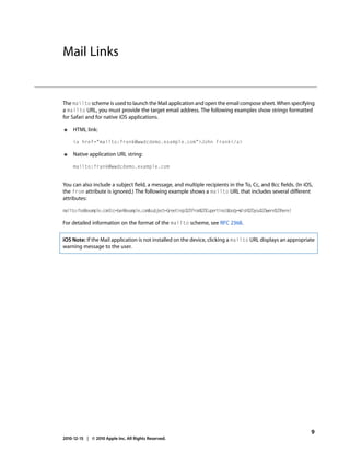Mail Links


The mailto scheme is used to launch the Mail application and open the email compose sheet. When specifying
a mailto URL, you must provide the target email address. The following examples show strings formatted
for Safari and for native iOS applications.

●    HTML link:

     <a href="mailto:frank@wwdcdemo.example.com">John Frank</a>

●    Native application URL string:

     mailto:frank@wwdcdemo.example.com


You can also include a subject field, a message, and multiple recipients in the To, Cc, and Bcc fields. (In iOS,
the from attribute is ignored.) The following example shows a mailto URL that includes several different
attributes:

mailto:foo@example.com?cc=bar@example.com&subject=Greetings%20from%20Cupertino!&body=Wish%20you%20were%20here!

For detailed information on the format of the mailto scheme, see RFC 2368.

iOS Note: If the Mail application is not installed on the device, clicking a mailto URL displays an appropriate
warning message to the user.




                                                                                                                 9
2010-12-15 | © 2010 Apple Inc. All Rights Reserved.
 
