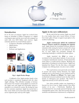[Date]




                                                                           Apple


Introduction                                               Apple in the new millennium
In its 36 years of existence Apple has evolved from                By the end of the last century Apple was mired
being an assembler of Micro Computers to a digital         by a low market share and a recent history of losses
convergence giant and the most cash-rich company on        but it had a glint of hope to regain its past glory in the
earth with over $100 billion cash reserves. Apple          world of technology.
currently operates in several industry spaces –
                                                                  Apple continuously defied the traditional
    - Computers, Portables and Peripherals
                                                           Porter’s 5-forces model by changing the industry
    - Media devices
                                                           itself. Apple blurred the boundaries between different
    - Media Sales                                          industries while raising the barriers around self to keep
    - Software and Applications                            away the competition from its cult followers. In the
                                                           last 12 years Apple has constantly changed the
                                                           technology landscape to redefine the market spaces.
                                                                   Apple launched the iPod to create a
                                                           revolution in the music player industry. It was not just
                                                           a computer manufacturer anymore. It had entered the
                                                           music player or media devices industry. Realizing the
                                                           importance of locking-in its device buyers, Apple next
                                                           launched the iTunes. For the first time, a renowned
                                                           company was offering music a la carte at just a dollar!
                                                                  The touch devices were previously seen mostly
                                                           in movies and science fiction literature, but Apple
                                                           suddenly put it in the hands of every common man by
             Fig.1 – Apple Product Range                   launching the iTouch and iPhone. The Apple magic
                                                           worked and consumers picketed stores for days before
        A hallmark of the Apple product family is that     launch of subsequent new products. The brand of
each product is seamlessly integrated with the other       Apple had arrived; in USA and in the world.
Apple offerings. This effortless interplay of devices
and services has created a strong digital eco-system for           Just when portable market was beginning to
the Apple users and Apple has historically strived to      become too hot to stay in, Apple created a new niche
maintain it as a closed eco-system. By closing the loop    market of its own – Ultra-books. MacBook Air
for the customer experience Apple has moved into a         revolutionized the way people perceived laptops with
blue ocean which can be harvested while competition        unimaginable battery time, ultra-fast booting time and
across segments play catch up with Apple.                  aesthetics and dimensions unforeseen by competitors!


                                                                                                  Madhuranath R
 