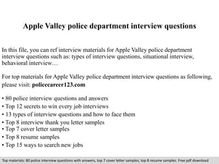Apple Valley police department interview questions 
In this file, you can ref interview materials for Apple Valley police department 
interview questions such as: types of interview questions, situational interview, 
behavioral interview… 
For top materials for Apple Valley police department interview questions as following, 
please visit: policecareer123.com 
• 80 police interview questions and answers 
• Top 12 secrets to win every job interviews 
• 13 types of interview questions and how to face them 
• Top 8 interview thank you letter samples 
• Top 7 cover letter samples 
• Top 8 resume samples 
• Top 15 ways to search new jobs 
Top materials: 80 police interview questions with answers, top 7 cover letter samples, top 8 resume samples. Free pdf download 
 