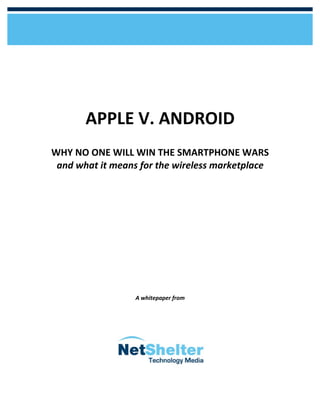 APPLE	
  V.	
  ANDROID	
  
                                                                            	
  
       WHY	
  NO	
  ONE	
  WILL	
  WIN	
  THE	
  SMARTPHONE	
  WARS	
  
        and	
  what	
  it	
  means	
  for	
  the	
  wireless	
  marketplace	
  
                                             	
  
                                             	
  
                                             	
  
                                             	
  
                                             	
  
                                             	
  
                                             	
  
                                             	
  
                                             	
  
                                             	
  
                                             	
  
                                             	
  
                                             	
  
                                             	
  
                                             	
  
                                             	
  
                                  A	
  whitepaper	
  from	
  	
  	
  	
  	
  	
  	
  	
  	
  	
  	
  	
  	
  	
  	
  	
  	
  	
  	
  	
  	
  	
  	
  	
  	
  	
  	
  	
  	
  	
  	
  	
  	
  	
  	
  	
  	
  	
  	
  	
  	
  




	
  
 