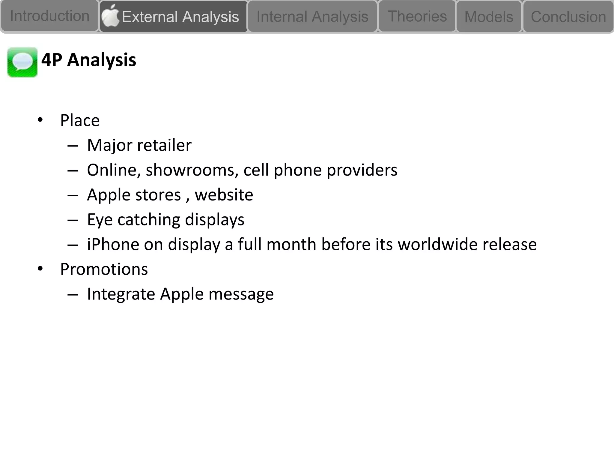 Introduction   External Analysis   Internal Analysis   Theories   Models   Conclusion

    4P Analysis

    • Place
       – Major retailer
       – Online, showrooms, cell phone providers
       – Apple stores , website
       – Eye catching displays
       – iPhone on display a full month before its worldwide release
    • Promotions
       – Integrate Apple message
 