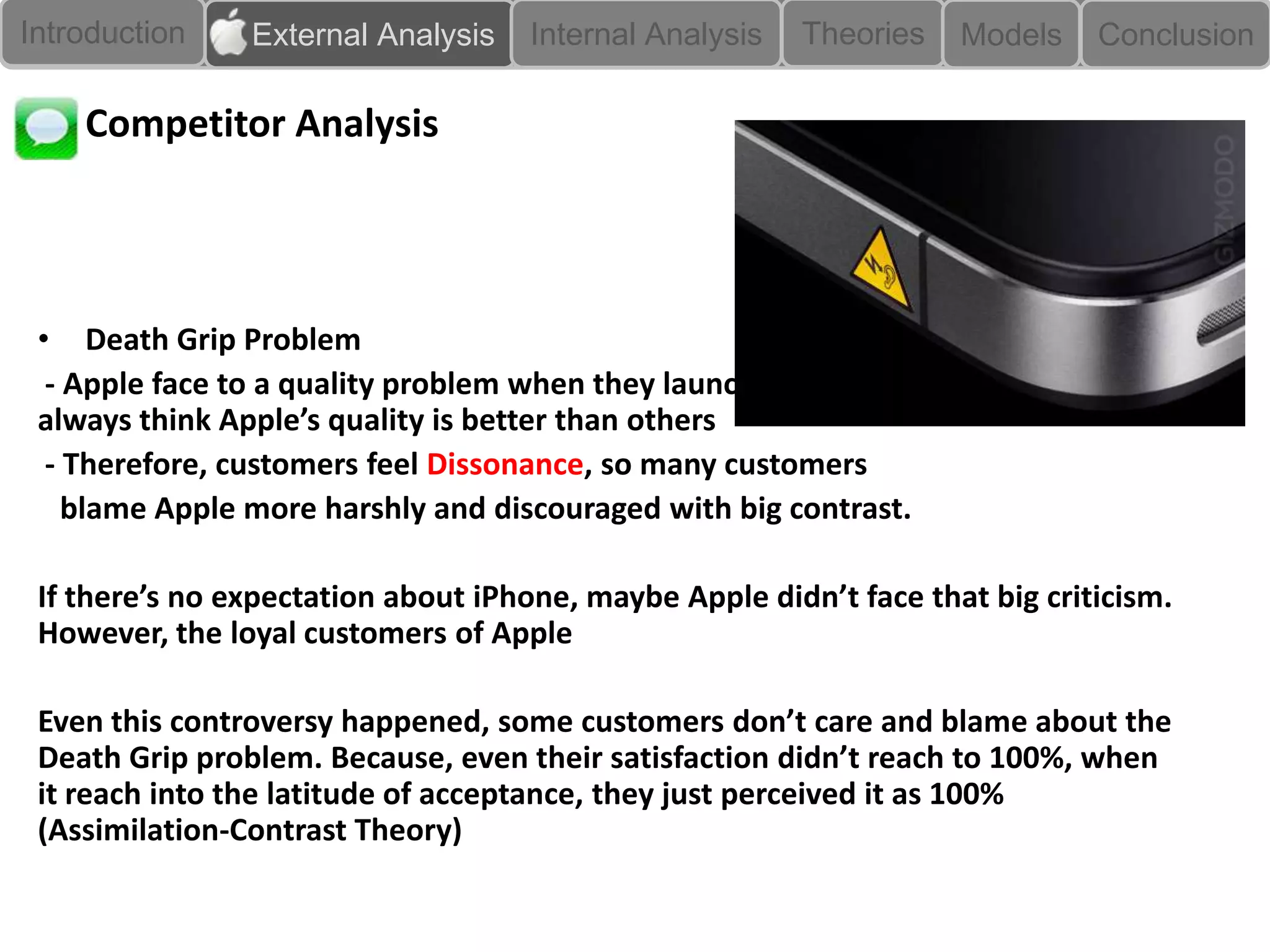 Introduction    External Analysis    Internal Analysis   Theories   Models    Conclusion

    Competitor Analysis




 • Death Grip Problem
  - Apple face to a quality problem when they launched iPhone4, even people
 always think Apple’s quality is better than others
  - Therefore, customers feel Dissonance, so many customers
    blame Apple more harshly and discouraged with big contrast.

 If there’s no expectation about iPhone, maybe Apple didn’t face that big criticism.
 However, the loyal customers of Apple

 Even this controversy happened, some customers don’t care and blame about the
 Death Grip problem. Because, even their satisfaction didn’t reach to 100%, when
 it reach into the latitude of acceptance, they just perceived it as 100%
 (Assimilation-Contrast Theory)
 