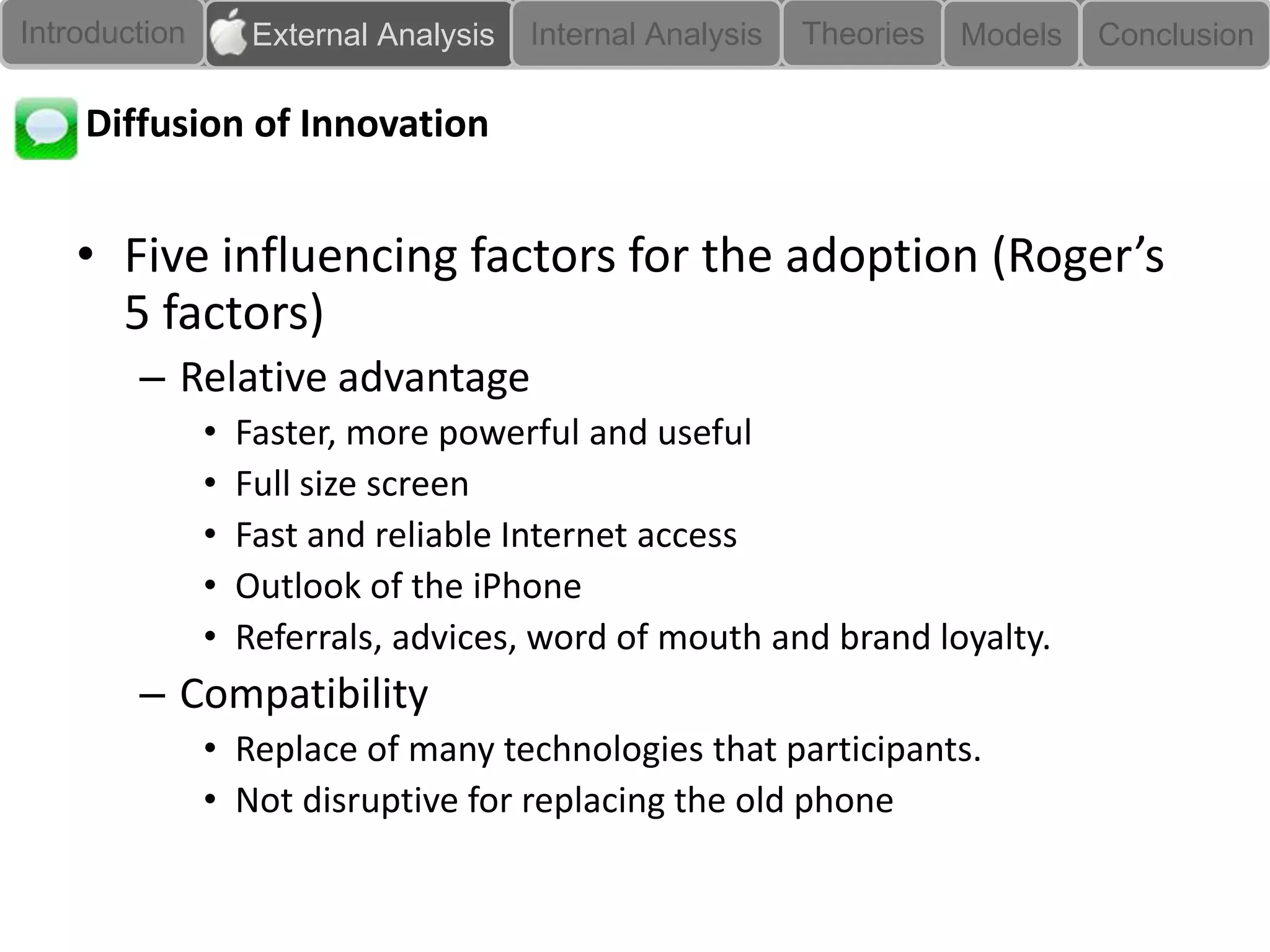 Introduction        External Analysis   Internal Analysis   Theories   Models   Conclusion

    Diffusion of Innovation


    • Five influencing factors for the adoption (Roger’s
      5 factors)
        – Relative advantage
               •   Faster, more powerful and useful
               •   Full size screen
               •   Fast and reliable Internet access
               •   Outlook of the iPhone
               •   Referrals, advices, word of mouth and brand loyalty.
        – Compatibility
               • Replace of many technologies that participants.
               • Not disruptive for replacing the old phone
 
