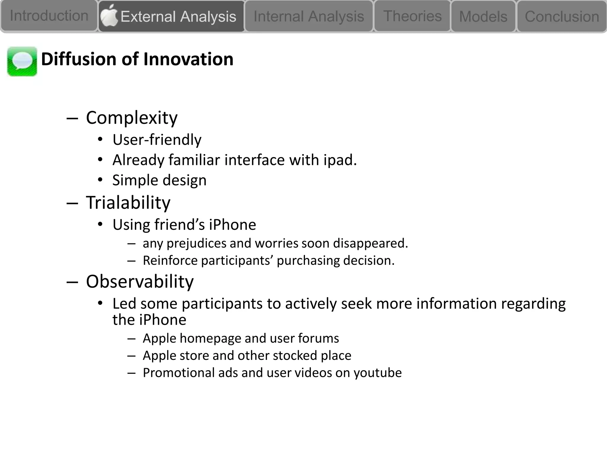 Introduction      External Analysis    Internal Analysis    Theories   Models   Conclusion

    Diffusion of Innovation

        – Complexity
               • User-friendly
               • Already familiar interface with ipad.
               • Simple design
        – Trialability
               • Using friend’s iPhone
                   – any prejudices and worries soon disappeared.
                   – Reinforce participants’ purchasing decision.
        – Observability
               • Led some participants to actively seek more information regarding
                 the iPhone
                   – Apple homepage and user forums
                   – Apple store and other stocked place
                   – Promotional ads and user videos on youtube
 