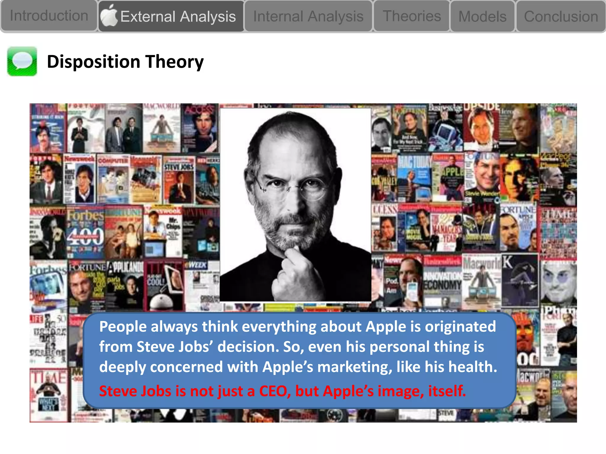 Introduction      External Analysis   Internal Analysis   Theories   Models   Conclusion


     Disposition Theory




               People always think everything about Apple is originated
               from Steve Jobs’ decision. So, even his personal thing is
               deeply concerned with Apple’s marketing, like his health.
               Steve Jobs is not just a CEO, but Apple’s image, itself.
 