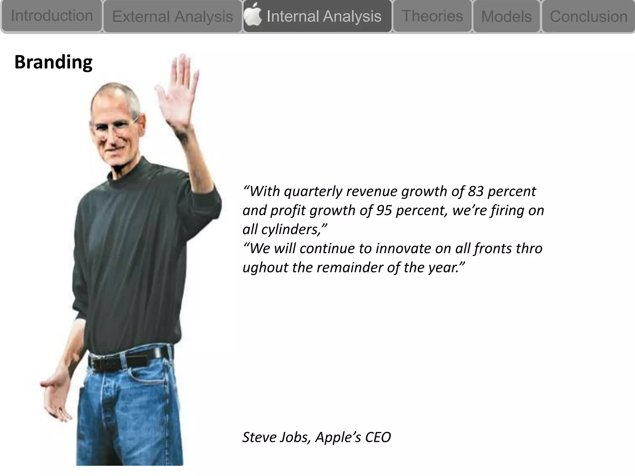 Introduction
 Branding      External Analysis      InternallAnalysis      Theories   Models        Conclusion

Branding




                                   “With quarterly revenue growth of 83 percent
                                   and profit growth of 95 percent, we’re firing on
                                   all cylinders,”
                                   “We will continue to innovate on all fronts thro
                                   ughout the remainder of the year.”




                                   Steve Jobs, Apple’s CEO
 