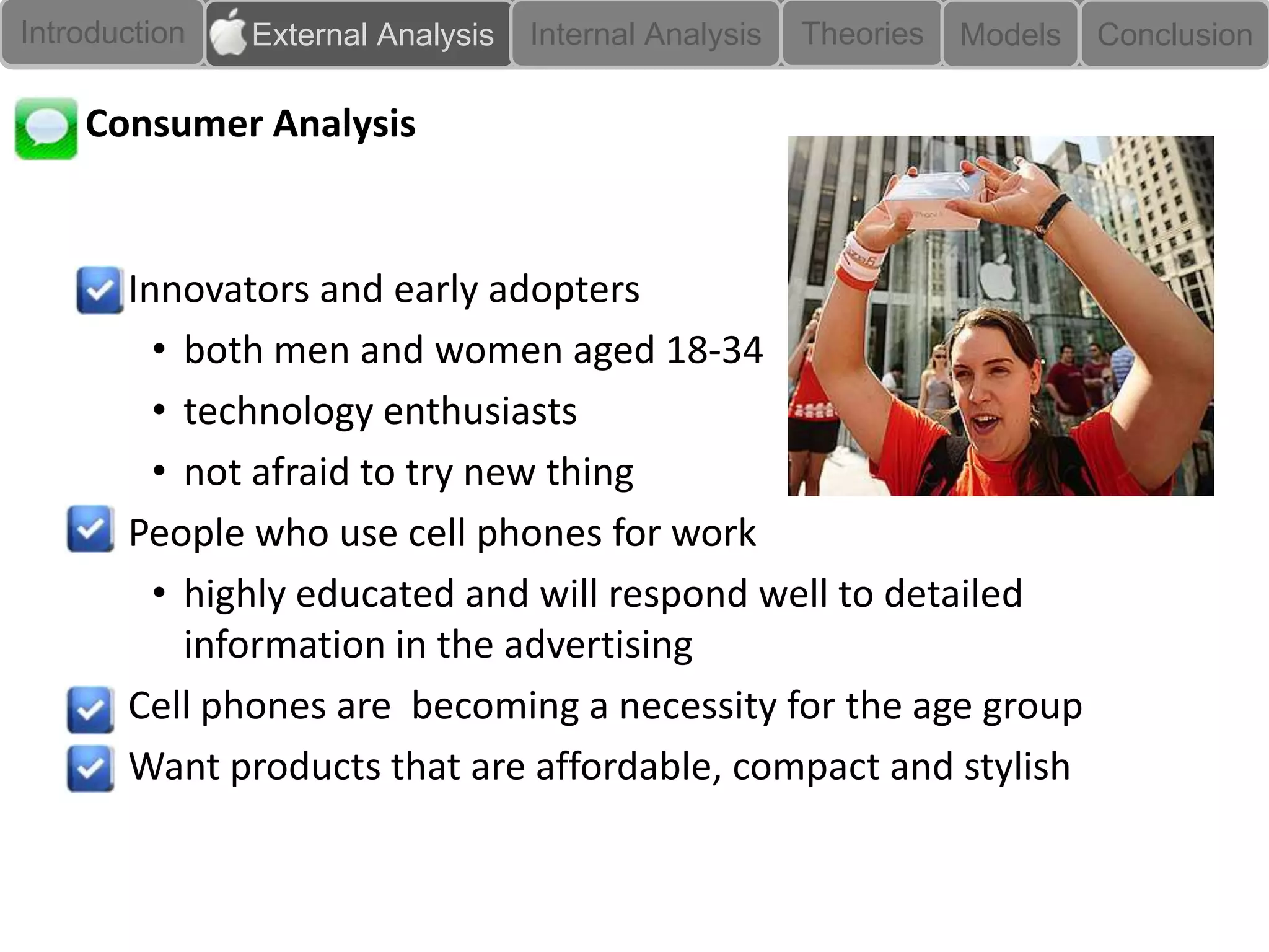 Introduction   External Analysis   Internal Analysis   Theories   Models   Conclusion

    Consumer Analysis


    • Innovators and early adopters
        • both men and women aged 18-34
        • technology enthusiasts
        • not afraid to try new thing
    • People who use cell phones for work
        • highly educated and will respond well to detailed
          information in the advertising
    • Cell phones are becoming a necessity for the age group
    • Want products that are affordable, compact and stylish
 