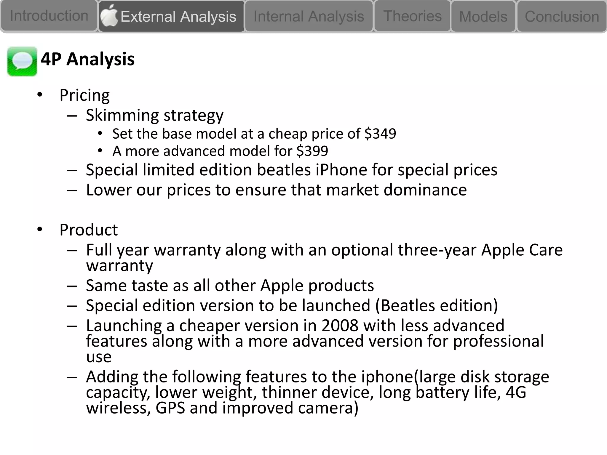 Introduction      External Analysis   Internal Analysis   Theories   Models   Conclusion

    4P Analysis
    • Pricing
       – Skimming strategy
               • Set the base model at a cheap price of $349
               • A more advanced model for $399
        – Special limited edition beatles iPhone for special prices
        – Lower our prices to ensure that market dominance

    • Product
       – Full year warranty along with an optional three-year Apple Care
         warranty
       – Same taste as all other Apple products
       – Special edition version to be launched (Beatles edition)
       – Launching a cheaper version in 2008 with less advanced
         features along with a more advanced version for professional
         use
       – Adding the following features to the iphone(large disk storage
         capacity, lower weight, thinner device, long battery life, 4G
         wireless, GPS and improved camera)
 