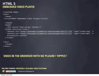 HTML 5
   EMBEDDED VIDEO PLAYER
    <!DOCTYPE HTML>
    <html>
      <head>
     <title>HTML5 Embedded Video Player</title>

       </head>
       <body>
         <div style="text-align: center;">
       <video controls="true">
         <source src="http://storage.filemobile.com/storage/2656757/759" type="video/ogg" />
         <source src="http://storage.filemobile.com/storage/2656757/757" type="video/mp4" />
         Alternative content
       </video>

    </div>
      </body>
    </html>




     VIDEO IN THE BROWSER WITH NO PLUGIN!! YIPPEE!!



 THE FIRST SCREEN: PROVIDING A SCALABLE VIDEO PLATFORM
                                                    © 2005-2010 Filemobile Inc
            Fiem obie Logo w /tuck | FM _Logo_tuck.
              l    l          r               r   eps


Tuesday, July 6, 2010
 