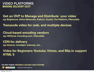 VIDEO PLATFORMS
   MAKING DELIVERY EASY


    Get an OVP to Manage and Distribute your video
    eg) Brightcove, Delve Networks, Kaltura, Ooyala, The Platform, Filemobile

    Transcode video for web, and multiple devices

    Cloud-based encoding vendors
    eg) HDCloud, Encoding.com, Filemobile

    CDN for delivery
    eg) Akamai, Limelight, Internap, etc...

    Video for Beginners: Youtube, Vimeo, and Blip.tv support
    HTML 5


 THE FIRST SCREEN: PROVIDING A SCALABLE VIDEO PLATFORM
                                                    © 2005-2010 Filemobile Inc
            Fiem obie Logo w /tuck | FM _Logo_tuck.
              l    l          r               r   eps


Tuesday, July 6, 2010
 