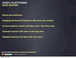 VIDEO PLATFORMS
   VALUE CREATION



    Reach new audiences

    Emerging Ad Serving Platforms to Monatize your content

    Let your audience watch what they want... how they want.

    Generate revenue with video via the app store

    Valuable learning's for those who start now!




 THE FIRST SCREEN: PROVIDING A SCALABLE VIDEO PLATFORM
                                                    © 2005-2010 Filemobile Inc
            Fiem obie Logo w /tuck | FM _Logo_tuck.
              l    l          r               r   eps


Tuesday, July 6, 2010
 