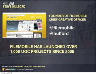 HI! I AM
   STEVE HULFORD

                                                                                 FOUNDER OF FILEMOBILE
                                                                                 CHIEF CREATIVE OFFICER

                                                                                 @ﬁlemobile
                                                                                 @hulford

                      FILEMOBILE HAS LAUNCHED OVER
                      1,000 UGC PROJECTS SINCE 2005


 THE FIRST SCREEN: PROVIDING A SCALABLE VIDEO PLATFORM
                                                    © 2005-2010 Filemobile Inc
            Fiem obie Logo w /tuck | FM _Logo_tuck.
              l    l          r               r   eps


Tuesday, July 6, 2010
 