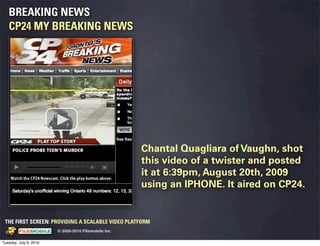 BREAKING NEWS
   CP24 MY BREAKING NEWS




                                                                                 Chantal Quagliara of Vaughn, shot
                                                                                 this video of a twister and posted
                                                                                 it at 6:39pm, August 20th, 2009
                                                                                 using an IPHONE. It aired on CP24.


 THE FIRST SCREEN: PROVIDING A SCALABLE VIDEO PLATFORM
                                                    © 2005-2010 Filemobile Inc
            Fiem obie Logo w /tuck | FM _Logo_tuck.
              l    l          r               r   eps


Tuesday, July 6, 2010
 