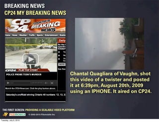 BREAKING NEWS
   CP24 MY BREAKING NEWS




                                                                                 Chantal Quagliara of Vaughn, shot
                                                                                 this video of a twister and posted
                                                                                 it at 6:39pm, August 20th, 2009
                                                                                 using an IPHONE. It aired on CP24.


 THE FIRST SCREEN: PROVIDING A SCALABLE VIDEO PLATFORM
                                                    © 2005-2010 Filemobile Inc
            Fiem obie Logo w /tuck | FM _Logo_tuck.
              l    l          r               r   eps


Tuesday, July 6, 2010
 