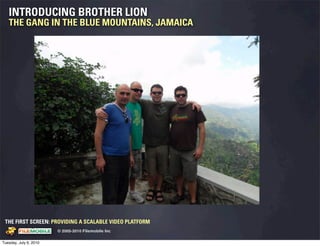 INTRODUCING BROTHER LION
   THE GANG IN THE BLUE MOUNTAINS, JAMAICA




 THE FIRST SCREEN: PROVIDING A SCALABLE VIDEO PLATFORM
                                                    © 2005-2010 Filemobile Inc
            Fiem obie Logo w /tuck | FM _Logo_tuck.
              l    l          r               r   eps


Tuesday, July 6, 2010
 