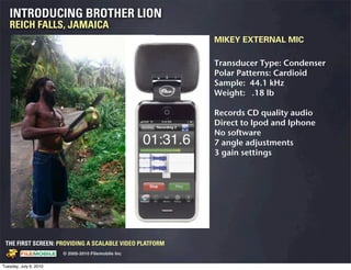 INTRODUCING BROTHER LION
   REICH FALLS, JAMAICA
                                                                                 MIKEY EXTERNAL MIC

                                                                                 Transducer Type: Condenser
                                                                                 Polar Patterns: Cardioid
                                                                                 Sample: 44.1 kHz
                                                                                 Weight: .18 lb

                                                                                 Records CD quality audio
                                                                                 Direct to Ipod and Iphone
                                                                                 No software
                                                                                 7 angle adjustments
                                                                                 3 gain settings




 THE FIRST SCREEN: PROVIDING A SCALABLE VIDEO PLATFORM
                                                    © 2005-2010 Filemobile Inc
            Fiem obie Logo w /tuck | FM _Logo_tuck.
              l    l          r               r   eps


Tuesday, July 6, 2010
 