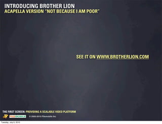 INTRODUCING BROTHER LION
   ACAPELLA VERSION “NOT BECAUSE I AM POOR”




                                                                                 SEE IT ON WWW.BROTHERLION.COM




 THE FIRST SCREEN: PROVIDING A SCALABLE VIDEO PLATFORM
                                                    © 2005-2010 Filemobile Inc
            Fiem obie Logo w /tuck | FM _Logo_tuck.
              l    l          r               r   eps


Tuesday, July 6, 2010
 